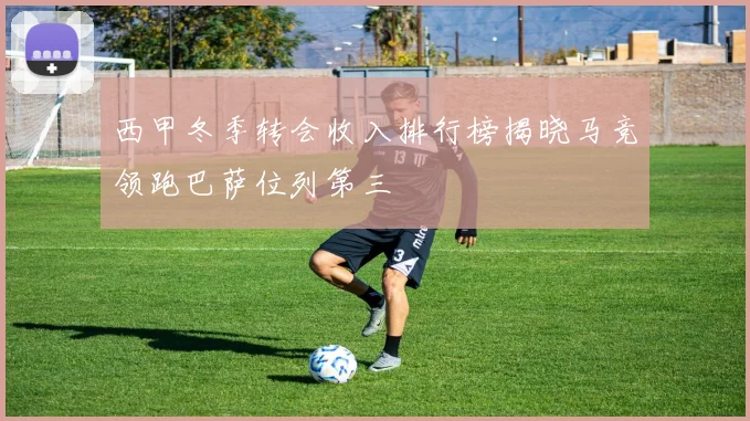 西甲冬季转会收入排行榜揭晓马竞领跑巴萨位列第三