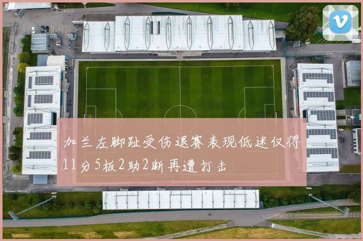 加兰左脚趾受伤退赛表现低迷仅得11分5板2助2断再遭打击