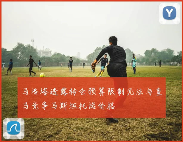 马洛塔透露转会预算限制无法与皇马竞争马斯坦托诺价格