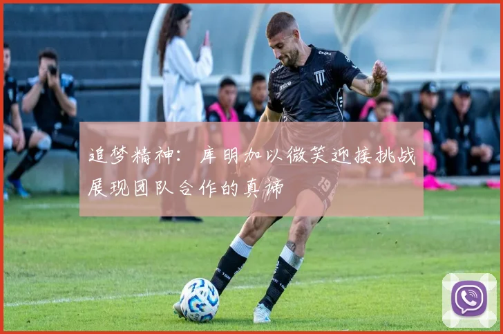 追梦精神：库明加以微笑迎接挑战展现团队合作的真谛
