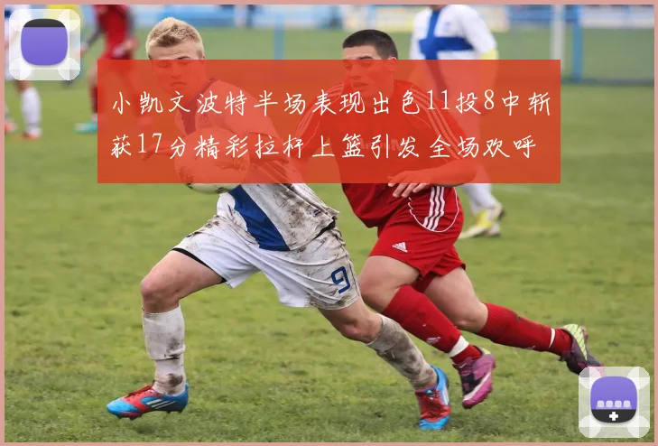 小凯文波特半场表现出色11投8中斩获17分精彩拉杆上篮引发全场欢呼