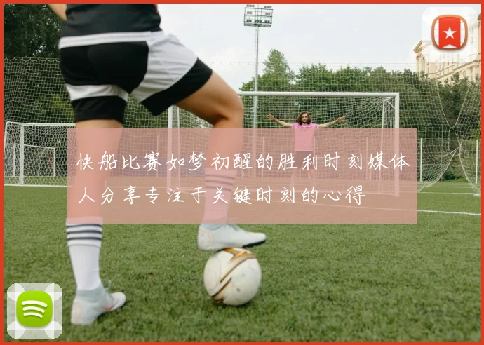 快船比赛如梦初醒的胜利时刻媒体人分享专注于关键时刻的心得