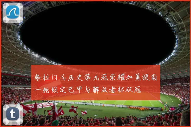 弗拉门戈历史第九冠荣耀加冕提前一轮锁定巴甲与解放者杯双冠