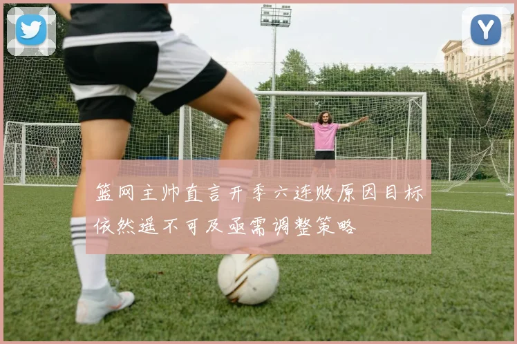 篮网主帅直言开季六连败原因目标依然遥不可及亟需调整策略