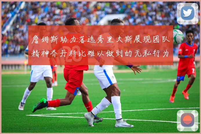 詹姆斯助力落选秀里夫斯展现团队精神乔丹科比难以做到的无私行为