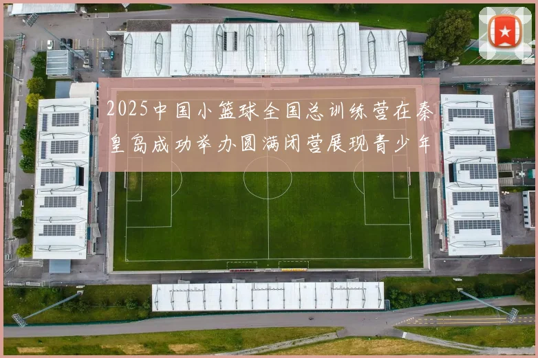2025中国小篮球全国总训练营在秦皇岛成功举办圆满闭营展现青少年篮球新风貌
