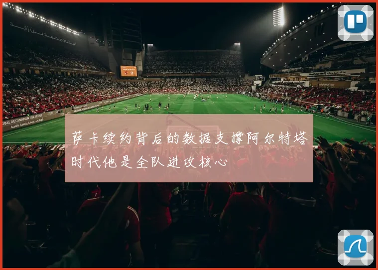萨卡续约背后的数据支撑阿尔特塔时代他是全队进攻核心