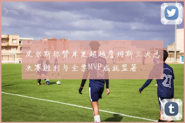 皮尔斯称赞库里超越詹姆斯三次总决赛胜利与全票MVP成就显著